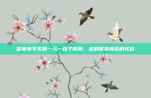 警惕快手买赞一元一百个陷阱，虚假繁荣背后的代价