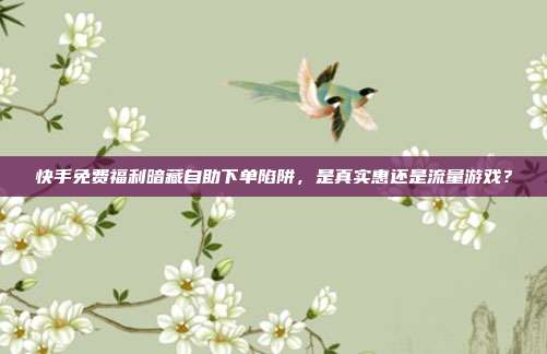 快手免费福利暗藏自助下单陷阱,是真实惠还是流量游戏?