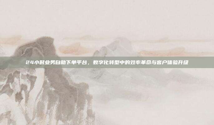 24小时业务自助下单平台,数字化转型中的效率革命与客户体验升级