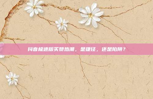 抖音极速版买赞热潮,是捷径,还是陷阱?
