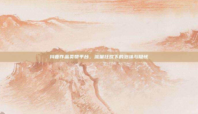 抖音作品卖赞平台,流量狂欢下的泡沫与隐忧