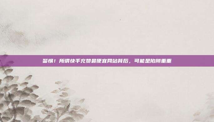 警惕!所谓快手充赞最便宜网站背后,可能是陷阱重重