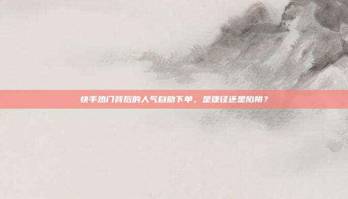 快手热门背后的人气自助下单,是捷径还是陷阱?
