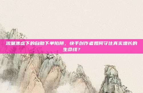流量焦虑下的自助下单陷阱,快手创作者如何守住真实增长的生命线?
