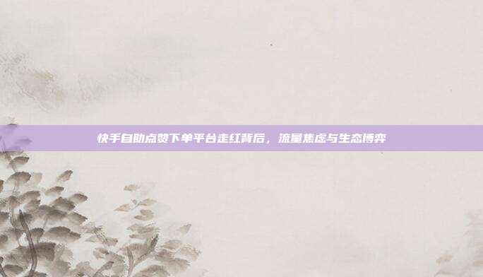 快手自助点赞下单平台走红背后,流量焦虑与生态博弈