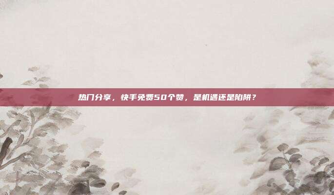 热门分享，快手免费50个赞，是机遇还是陷阱？