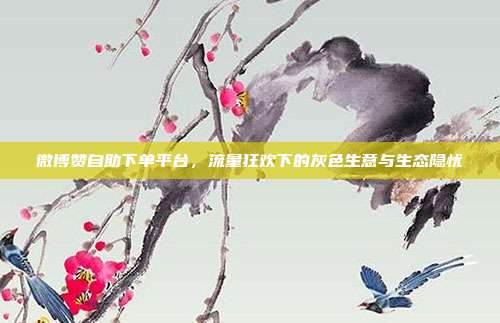 微博赞自助下单平台,流量狂欢下的灰色生意与生态隐忧