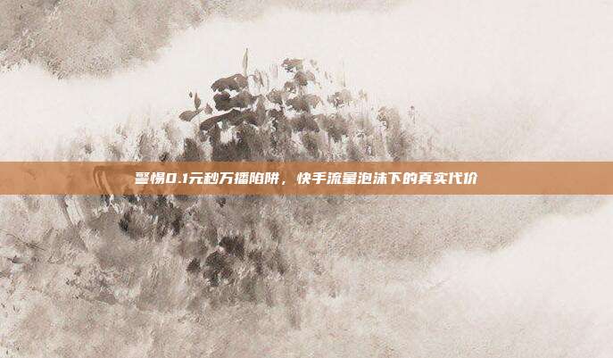 警惕0.1元秒万播陷阱,快手流量泡沫下的真实代价