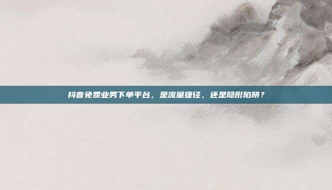 抖音免费业务下单平台,是流量捷径,还是隐形陷阱?