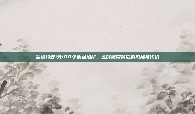 警惕抖音1元100个粉丝陷阱，虚假繁荣背后的风险与代价