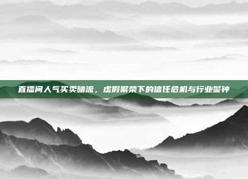 直播间人气买卖暗流，虚假繁荣下的信任危机与行业警钟