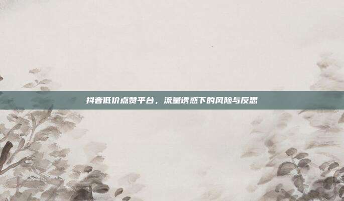 抖音低价点赞平台，流量诱惑下的风险与反思