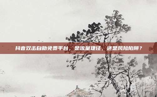 抖音双击自助免费平台，是流量捷径，还是风险陷阱？