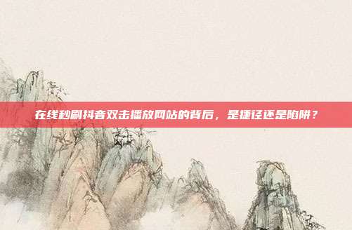 在线秒刷抖音双击播放网站的背后，是捷径还是陷阱？