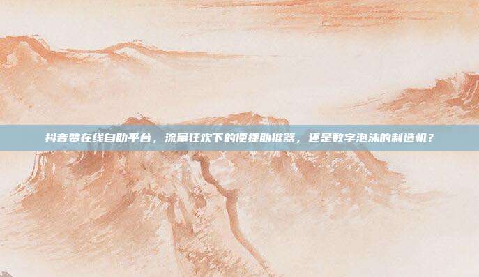 抖音赞在线自助平台，流量狂欢下的便捷助推器，还是数字泡沫的制造机？