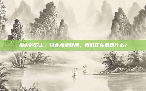 指尖的双击，抖音点赞背后，我们正在重塑什么？
