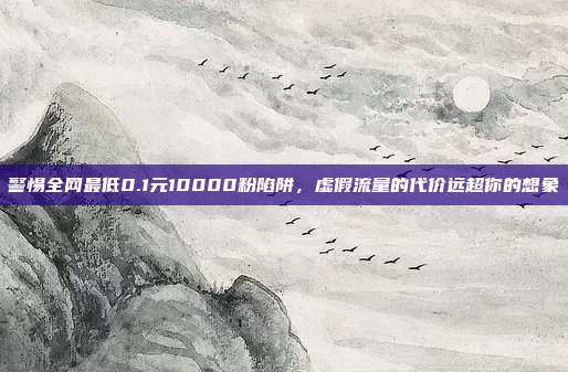 警惕全网最低0.1元10000粉陷阱，虚假流量的代价远超你的想象