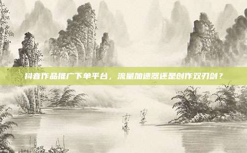 抖音作品推广下单平台,流量加速器还是创作双刃剑?