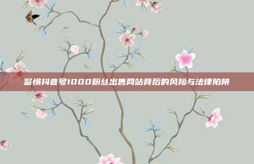 警惕抖音号1000粉丝出售网站背后的风险与法律陷阱