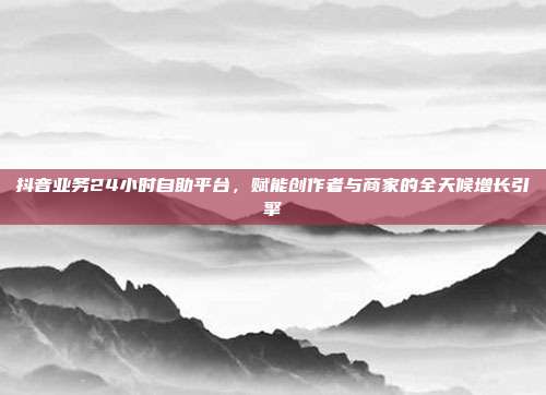 抖音业务24小时自助平台，赋能创作者与商家的全天候增长引擎