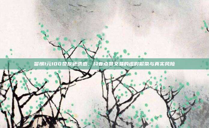 警惕1元100赞灰色诱惑，抖音点赞交易的虚假繁荣与真实风险
