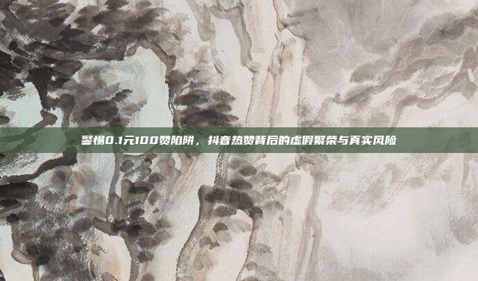 警惕0.1元100赞陷阱，抖音热赞背后的虚假繁荣与真实风险