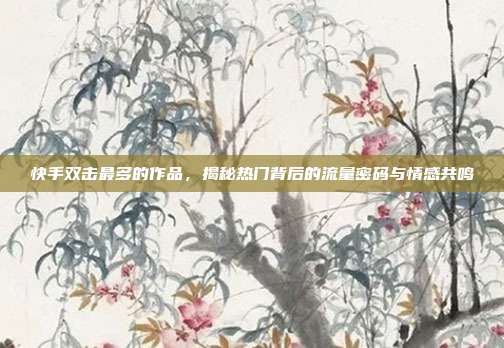 快手双击最多的作品,揭秘热门背后的流量密码与情感共鸣