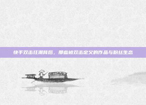 快手双击狂潮背后,那些被双击定义的作品与粉丝生态