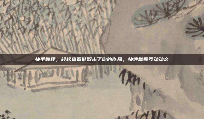 快手教程,轻松查看谁双击了你的作品,快速掌握互动动态