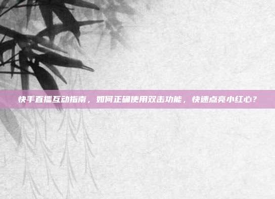 快手直播互动指南,如何正确使用双击功能,快速点亮小红心?