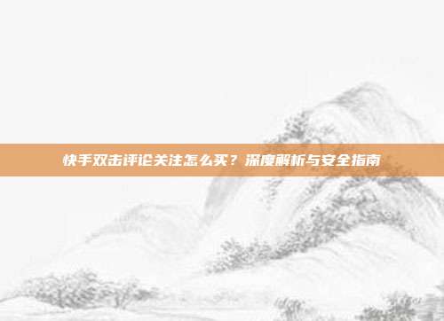 快手双击评论关注怎么买?深度解析与安全指南
