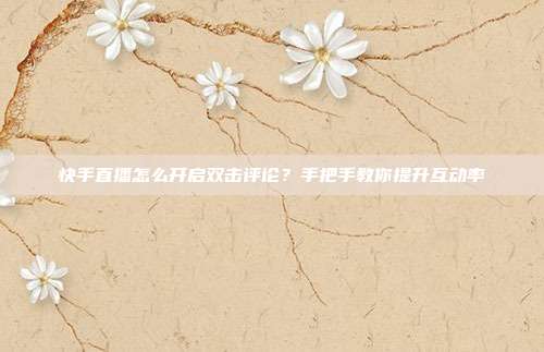 快手直播怎么开启双击评论？手把手教你提升互动率