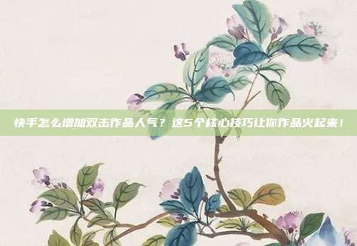 快手怎么增加双击作品人气？这5个核心技巧让你作品火起来！