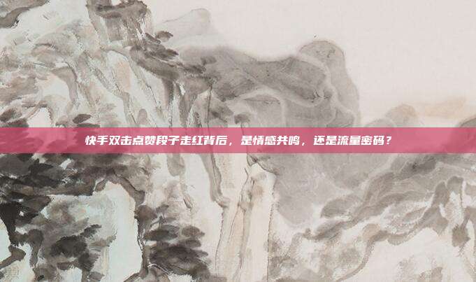 快手双击点赞段子走红背后，是情感共鸣，还是流量密码？