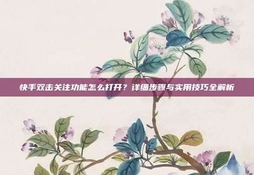 快手双击关注功能怎么打开？详细步骤与实用技巧全解析