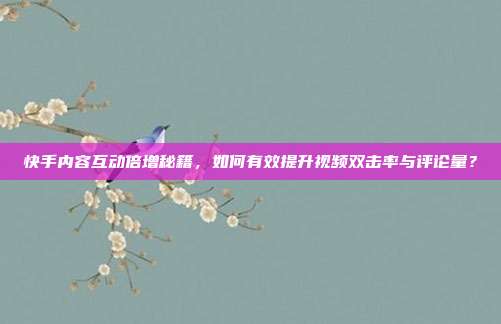 快手内容互动倍增秘籍,如何有效提升视频双击率与评论量?