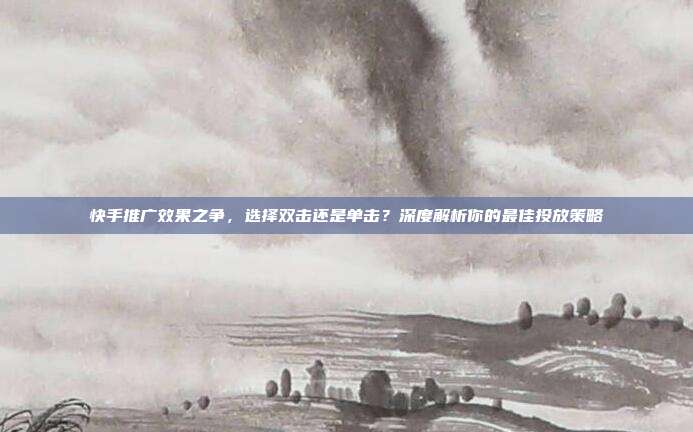 快手推广效果之争,选择双击还是单击?深度解析你的最佳投放策略