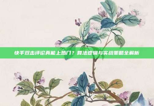 快手双击评论真能上热门?算法逻辑与实战策略全解析