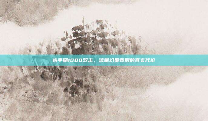 快手刷1000双击,流量幻象背后的真实代价