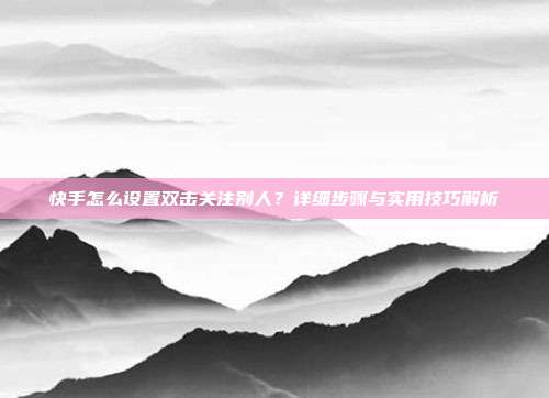 快手怎么设置双击关注别人?详细步骤与实用技巧解析