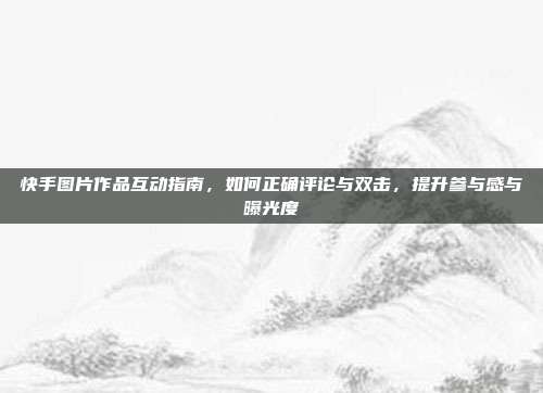 快手图片作品互动指南，如何正确评论与双击，提升参与感与曝光度