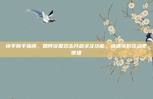 快手新手指南,如何设置双击开启关注功能,快速涨粉互动更便捷