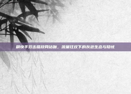 刷快手双击播放网站咖,流量狂欢下的灰色生态与隐忧
