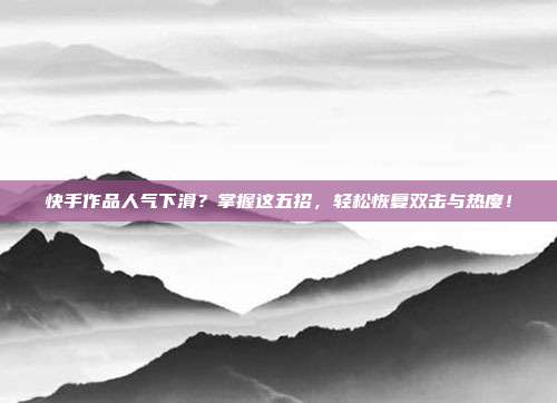快手作品人气下滑?掌握这五招,轻松恢复双击与热度!