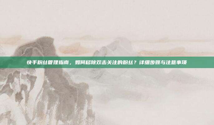 快手粉丝管理指南,如何移除双击关注的粉丝?详细步骤与注意事项