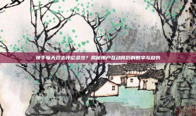 快手每天双击评论多少？揭秘用户互动背后的数字与趋势
