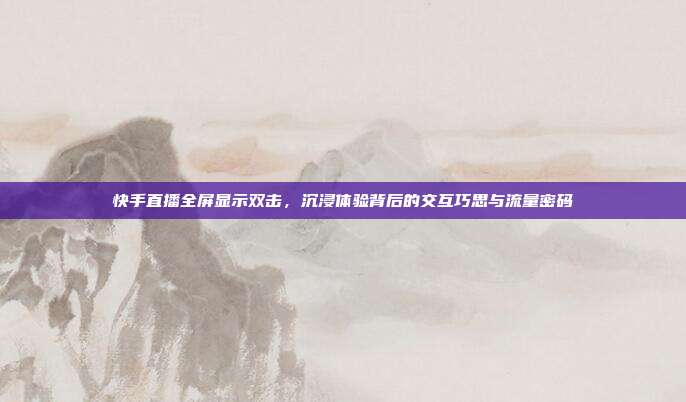 快手直播全屏显示双击，沉浸体验背后的交互巧思与流量密码