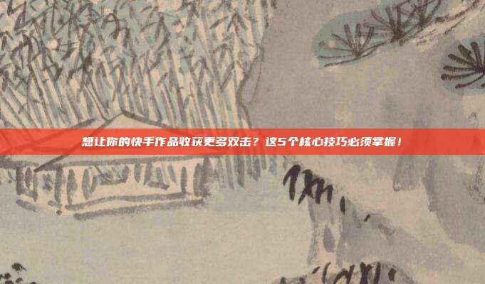 想让你的快手作品收获更多双击?这5个核心技巧必须掌握!