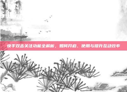 快手双击关注功能全解析,如何开启、使用与提升互动效率