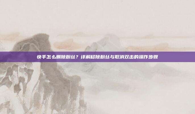 快手怎么删除粉丝?详解移除粉丝与取消双击的操作步骤